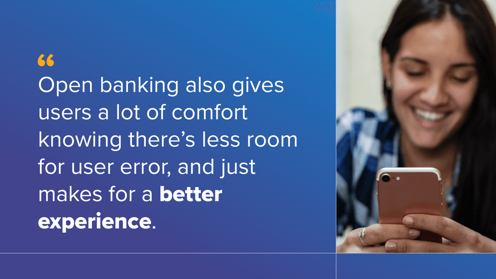 Open banking also gives users a lot of comfort knowing there's less room for user error, and just makes for a better experience